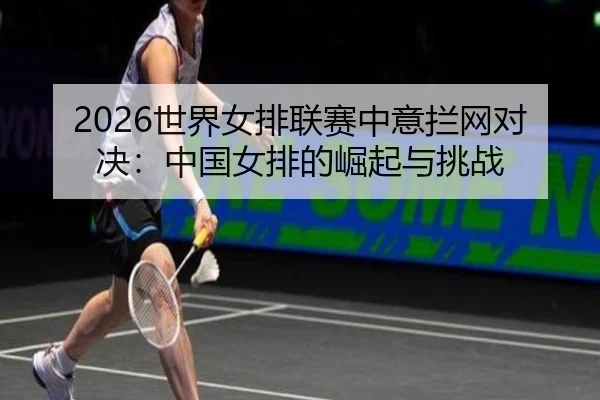 2026世界女排联赛中意拦网对决：中国女排的崛起与挑战