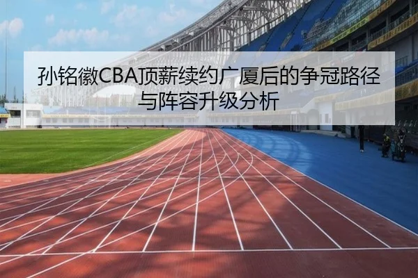 孙铭徽CBA顶薪续约广厦后的争冠路径与阵容升级分析